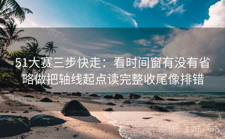 51大赛三步快走：看时间窗有没有省略做把轴线起点读完整收尾像排错
