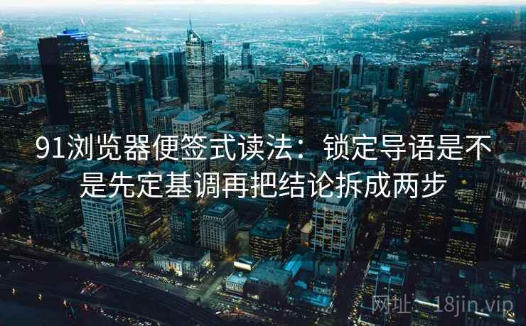 91浏览器便签式读法：锁定导语是不是先定基调再把结论拆成两步