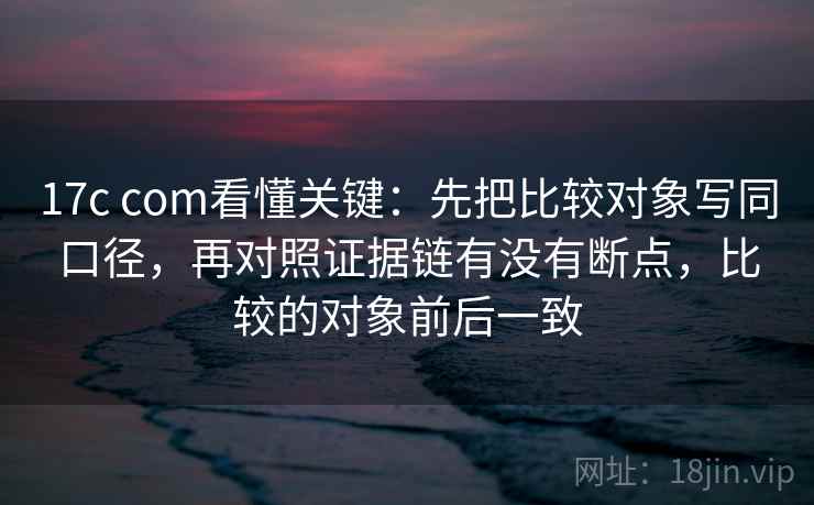 17c com看懂关键：先把比较对象写同口径，再对照证据链有没有断点，比较的对象前后一致