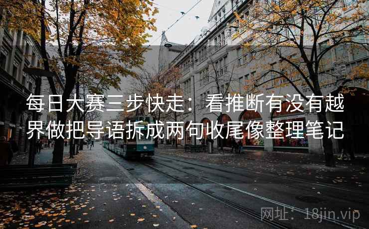 每日大赛三步快走：看推断有没有越界做把导语拆成两句收尾像整理笔记