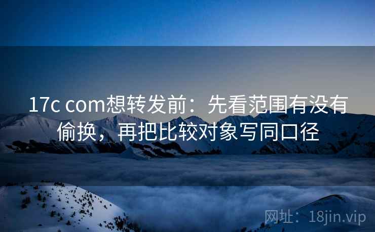 17c com想转发前：先看范围有没有偷换，再把比较对象写同口径