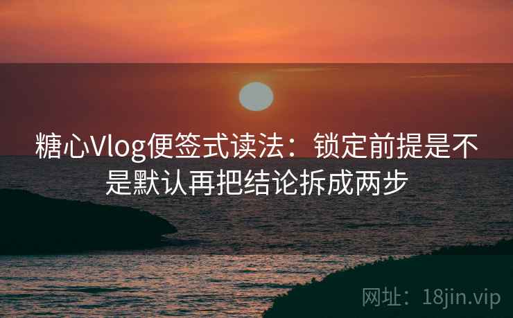 糖心Vlog便签式读法：锁定前提是不是默认再把结论拆成两步