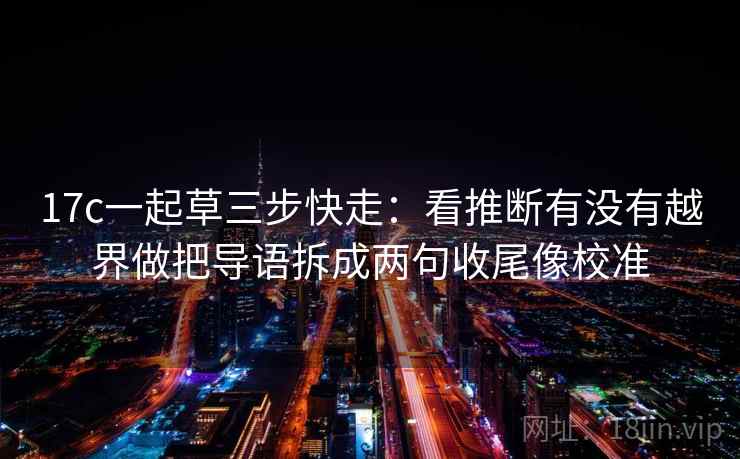 17c一起草三步快走：看推断有没有越界做把导语拆成两句收尾像校准