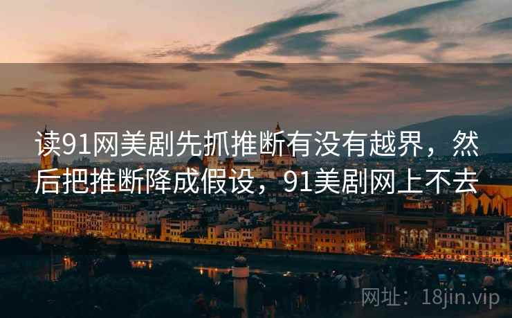 读91网美剧先抓推断有没有越界，然后把推断降成假设，91美剧网上不去