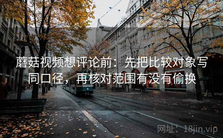 蘑菇视频想评论前：先把比较对象写同口径，再核对范围有没有偷换
