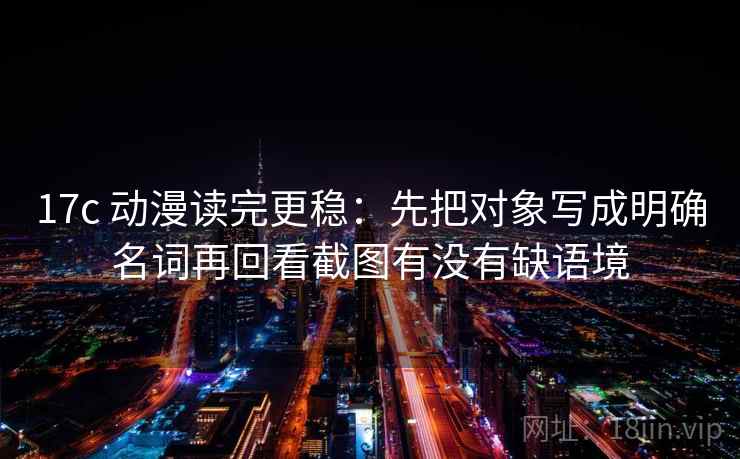 17c 动漫读完更稳：先把对象写成明确名词再回看截图有没有缺语境