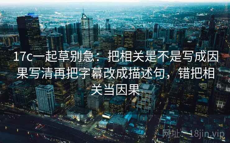 17c一起草别急：把相关是不是写成因果写清再把字幕改成描述句，错把相关当因果