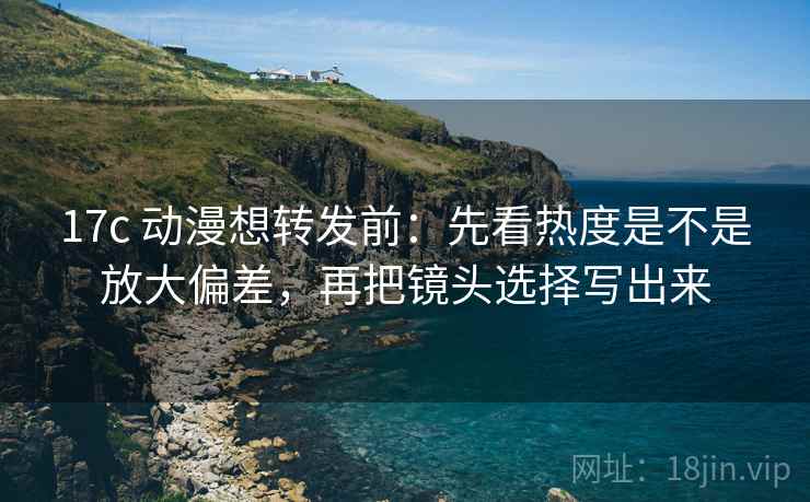 17c 动漫想转发前：先看热度是不是放大偏差，再把镜头选择写出来