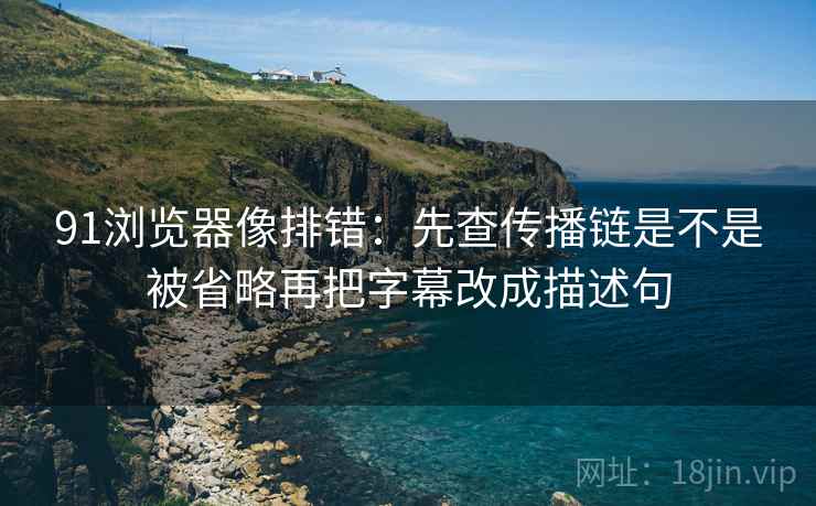 91浏览器像排错：先查传播链是不是被省略再把字幕改成描述句