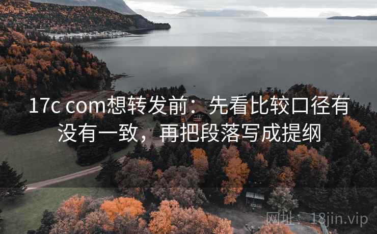 17c com想转发前：先看比较口径有没有一致，再把段落写成提纲
