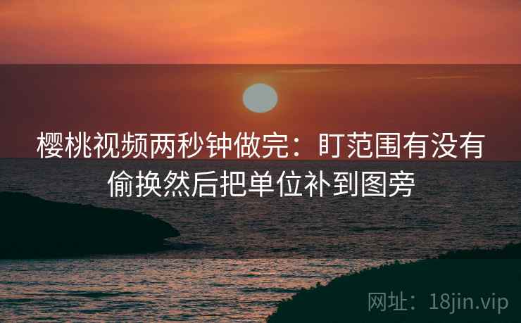 樱桃视频两秒钟做完：盯范围有没有偷换然后把单位补到图旁
