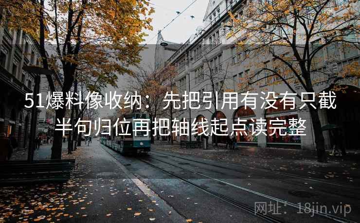 51爆料像收纳：先把引用有没有只截半句归位再把轴线起点读完整