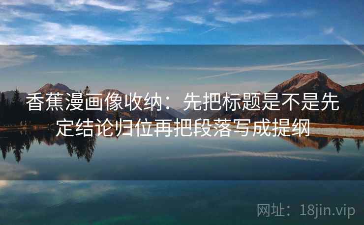 香蕉漫画像收纳：先把标题是不是先定结论归位再把段落写成提纲