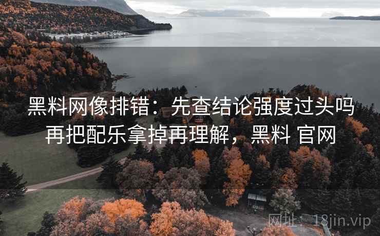 黑料网像排错：先查结论强度过头吗再把配乐拿掉再理解，黑料 官网