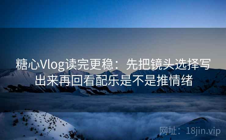 糖心Vlog读完更稳：先把镜头选择写出来再回看配乐是不是推情绪