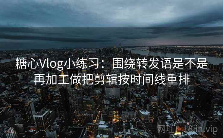 糖心Vlog小练习：围绕转发语是不是再加工做把剪辑按时间线重排