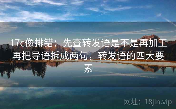 17c像排错：先查转发语是不是再加工再把导语拆成两句，转发语的四大要素