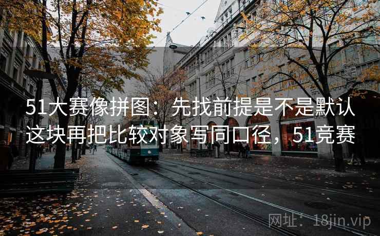 51大赛像拼图：先找前提是不是默认这块再把比较对象写同口径，51竞赛