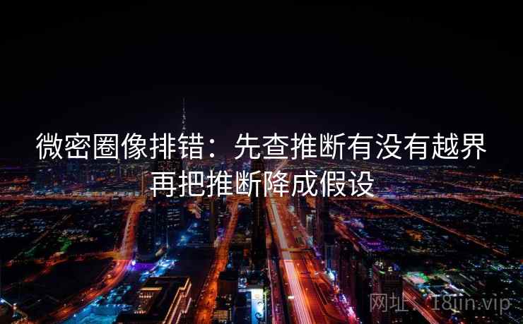 微密圈像排错：先查推断有没有越界再把推断降成假设