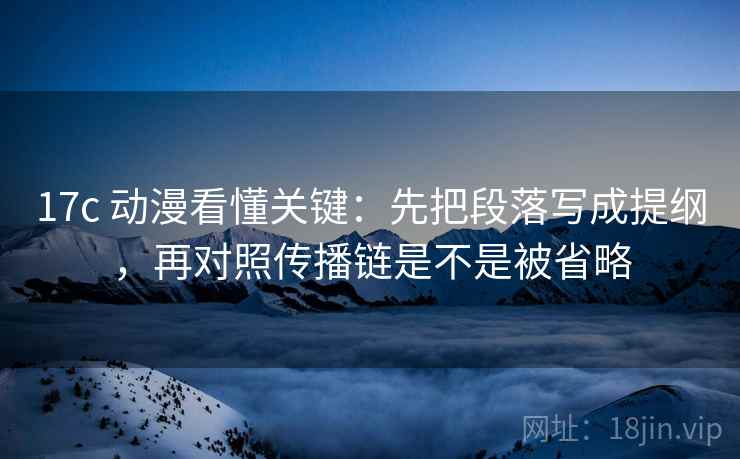 17c 动漫看懂关键：先把段落写成提纲，再对照传播链是不是被省略