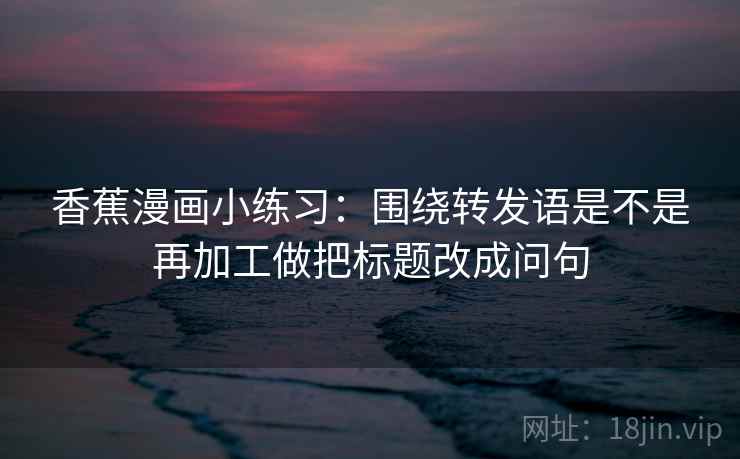 香蕉漫画小练习：围绕转发语是不是再加工做把标题改成问句