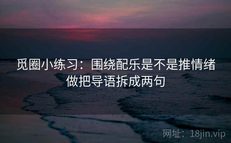 觅圈小练习：围绕配乐是不是推情绪做把导语拆成两句