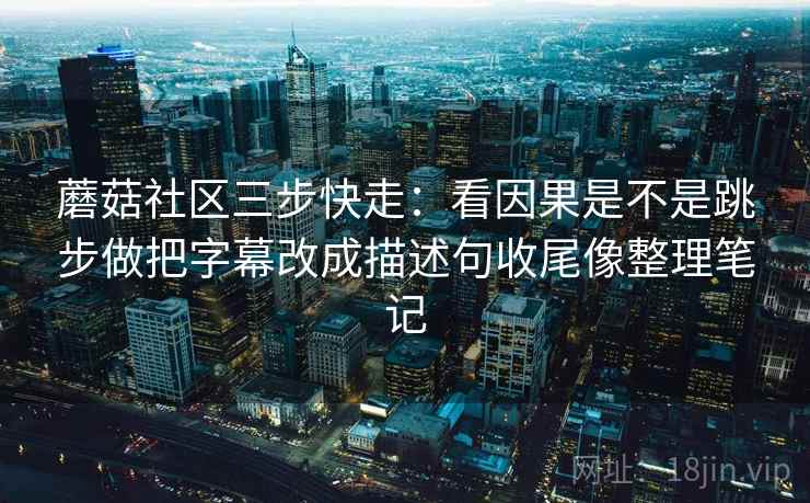 蘑菇社区三步快走：看因果是不是跳步做把字幕改成描述句收尾像整理笔记