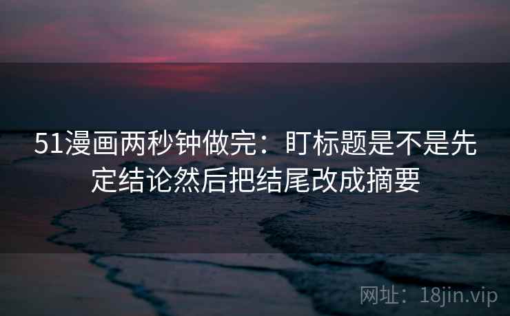 51漫画两秒钟做完：盯标题是不是先定结论然后把结尾改成摘要