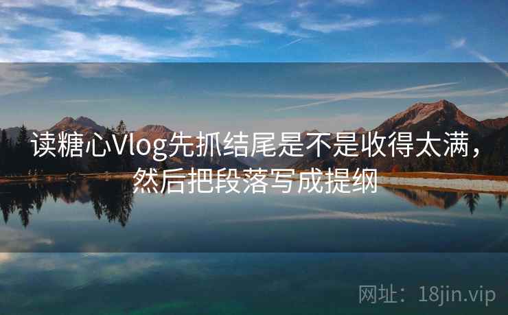 读糖心Vlog先抓结尾是不是收得太满，然后把段落写成提纲