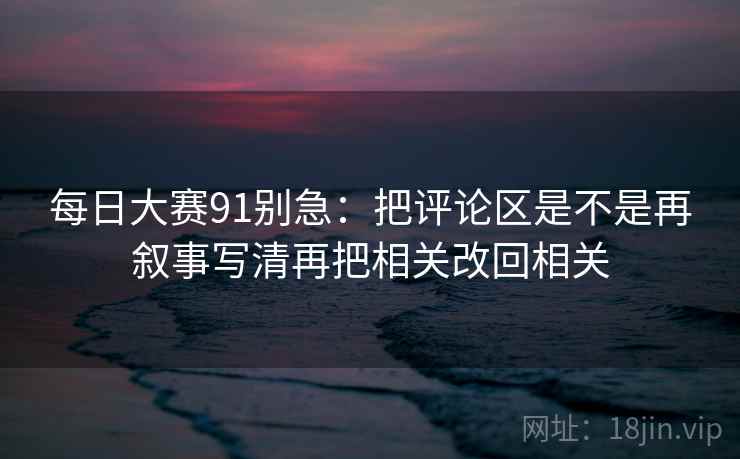 每日大赛91别急：把评论区是不是再叙事写清再把相关改回相关