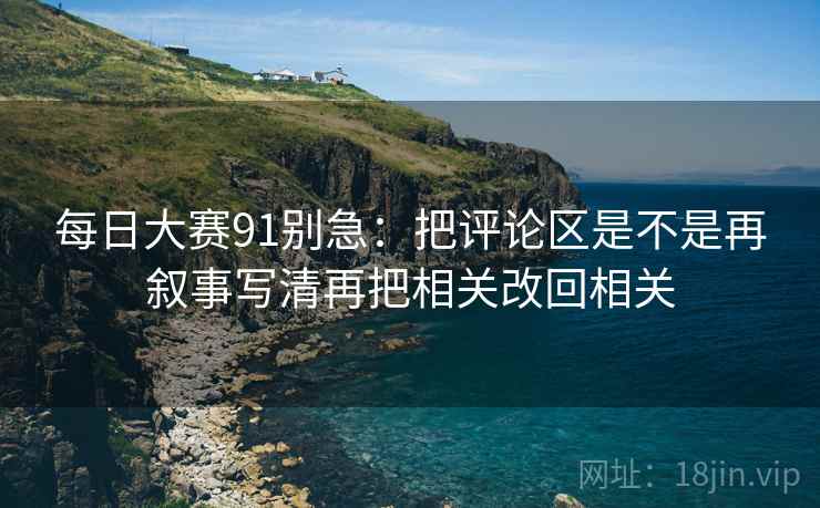 每日大赛91别急：把评论区是不是再叙事写清再把相关改回相关