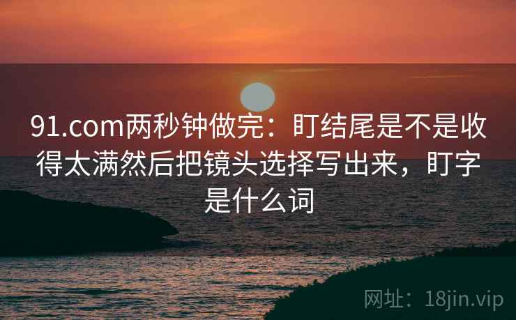 91.com两秒钟做完：盯结尾是不是收得太满然后把镜头选择写出来，盯字是什么词